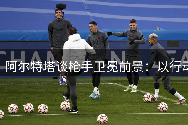 阿尔特塔谈枪手卫冕前景：以行动回应质疑传承青训根基